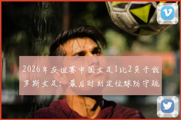 2026年友谊赛中国女足1比2负于俄罗斯女足：最后时刻定位球防守疏漏遭绝杀，水庆霞赛后总结关键问题