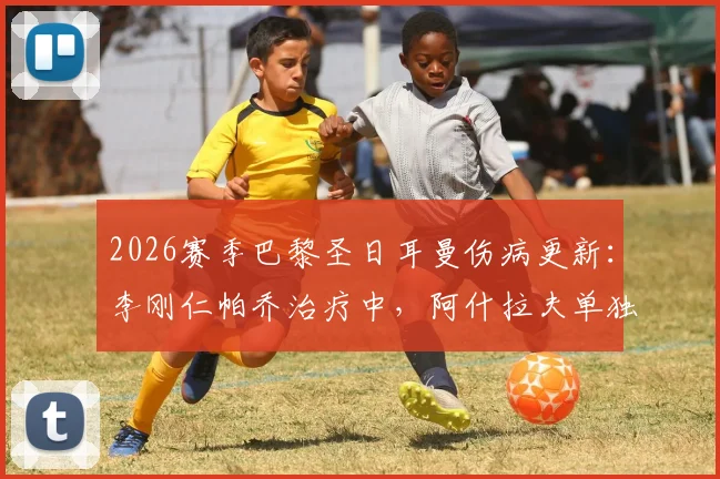 2026赛季巴黎圣日耳曼伤病更新：李刚仁帕乔治疗中，阿什拉夫单独训练，最新恢复时间分析