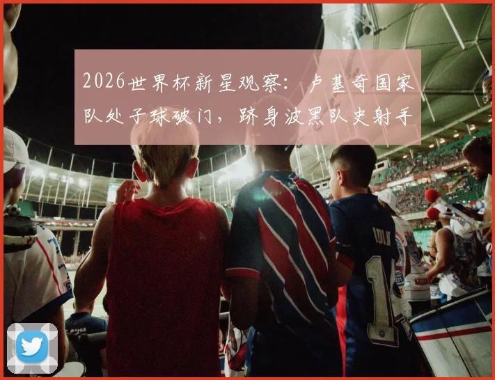 2026世界杯新星观察：卢基奇国家队处子球破门，跻身波黑队史射手榜第二，年轻球员崛起之路详解