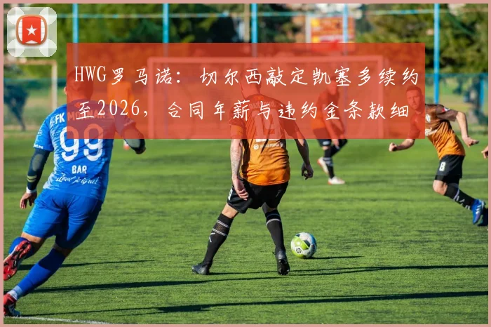 HWG罗马诺:切尔西敲定凯塞多续约至2026,合同年薪与违约金条款细节全解析,蓝军为何重金锁定未来基石