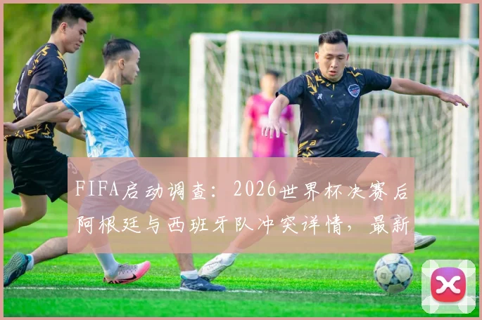 FIFA启动调查：2026世界杯决赛后阿根廷与西班牙队冲突详情，最新进展与潜在处罚分析