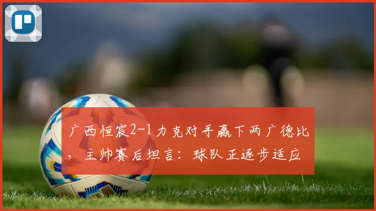 广西恒宸2-1力克对手赢下两广德比，主帅赛后坦言：球队正逐步适应2026赛季中甲高强度对抗节奏