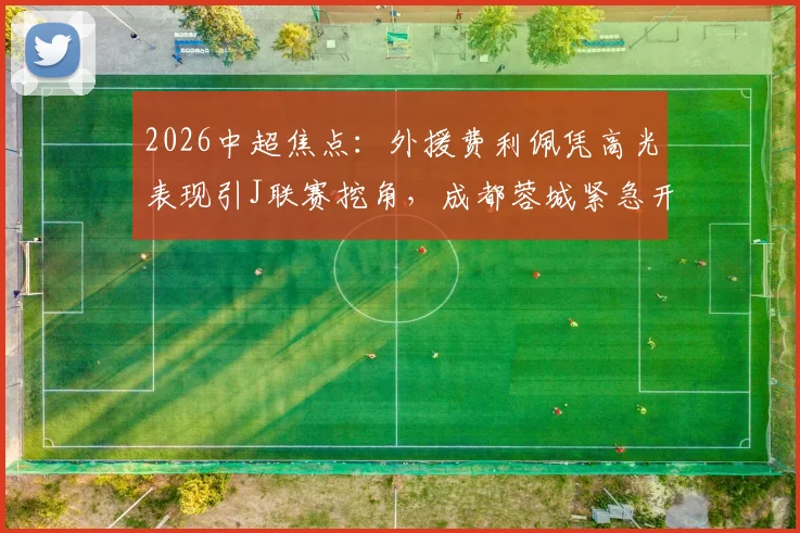 2026中超焦点:外援费利佩凭高光表现引J联赛挖角,成都蓉城紧急开启续约谈判内幕
