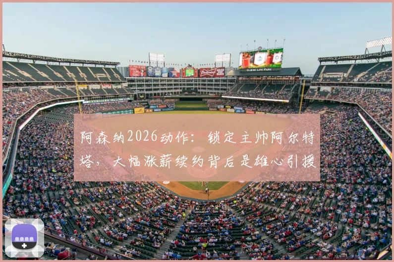 阿森纳2026动作：锁定主帅阿尔特塔，大幅涨薪续约背后是雄心引援计划，枪手未来蓝图解析