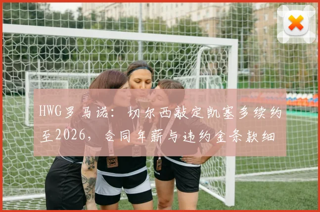 HWG罗马诺：切尔西敲定凯塞多续约至2026，合同年薪与违约金条款细节全解析，蓝军为何重金锁定未来基石