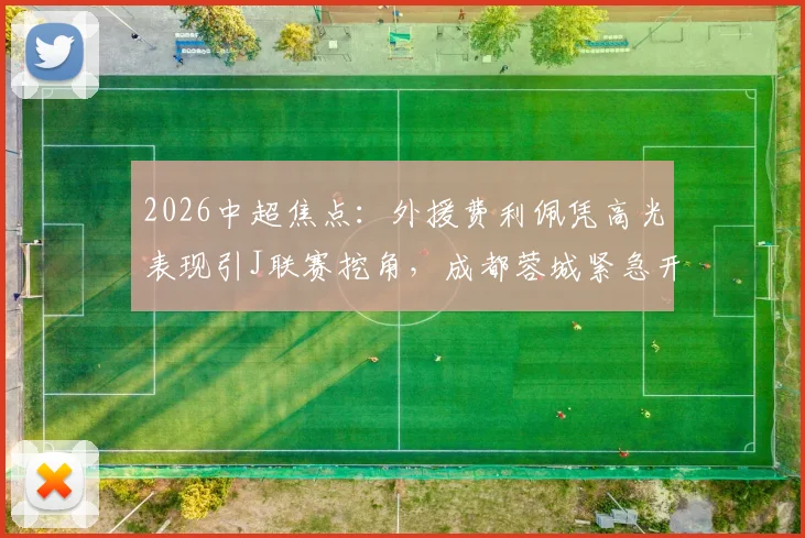 2026中超焦点：外援费利佩凭高光表现引J联赛挖角，成都蓉城紧急开启续约谈判内幕