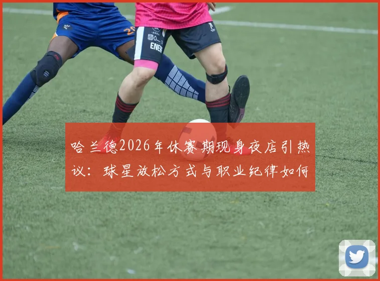 哈兰德2026年休赛期现身夜店引热议:球星放松方式与职业纪律如何平衡?