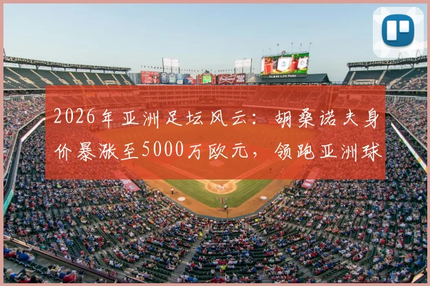 2026年亚洲足坛风云：胡桑诺夫身价暴涨至5000万欧元，领跑亚洲球员身价榜背后的观察与思考