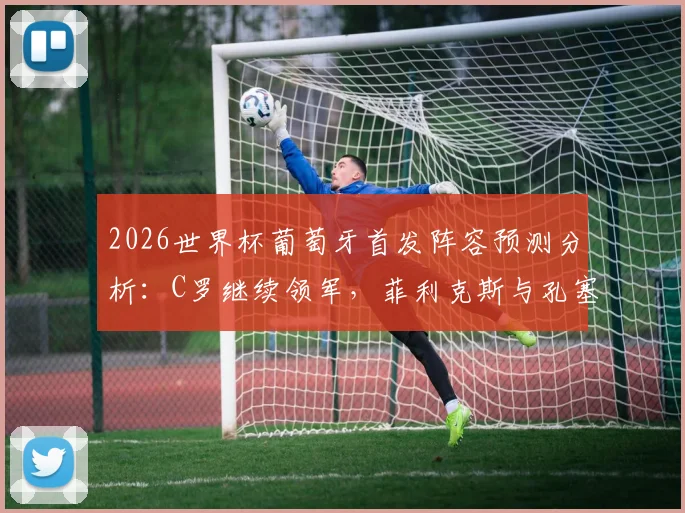 2026世界杯葡萄牙首发阵容预测分析：C罗继续领军，菲利克斯与孔塞桑谁能锁定主力位置？