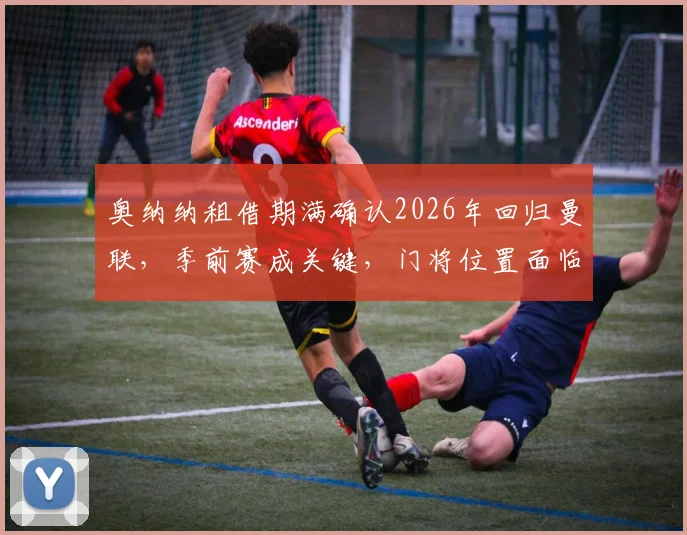 奥纳纳租借期满确认2026年回归曼联,季前赛成关键,门将位置面临新竞争