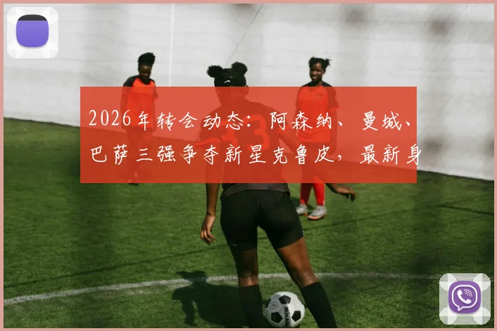 2026年转会动态:阿森纳、曼城、巴萨三强争夺新星克鲁皮,最新身价与未来去向分析