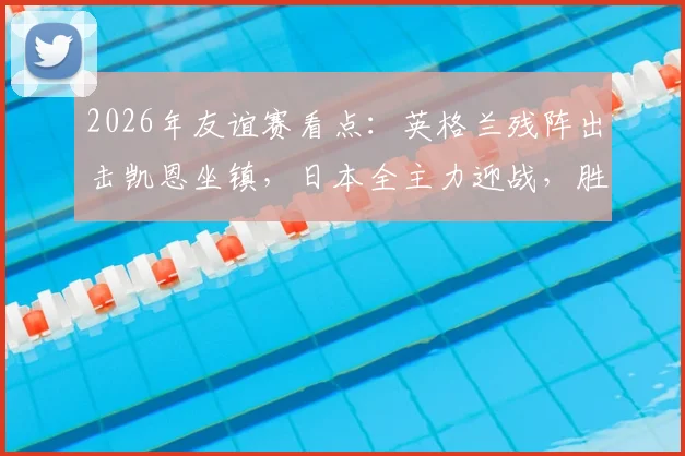 2026年友谊赛看点：英格兰残阵出击凯恩坐镇，日本全主力迎战，胜负关键解析