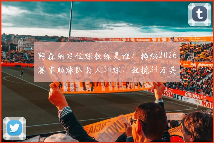 阿森纳定位球教练是谁？揭秘2026赛季助球队打入34球，狂揽34万英镑奖金的幕后战术与合同条款