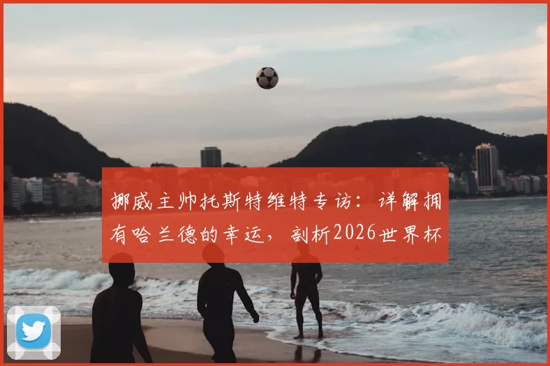 挪威主帅托斯特维特专访:详解拥有哈兰德的幸运,剖析2026世界杯击败任何对手的信心来源