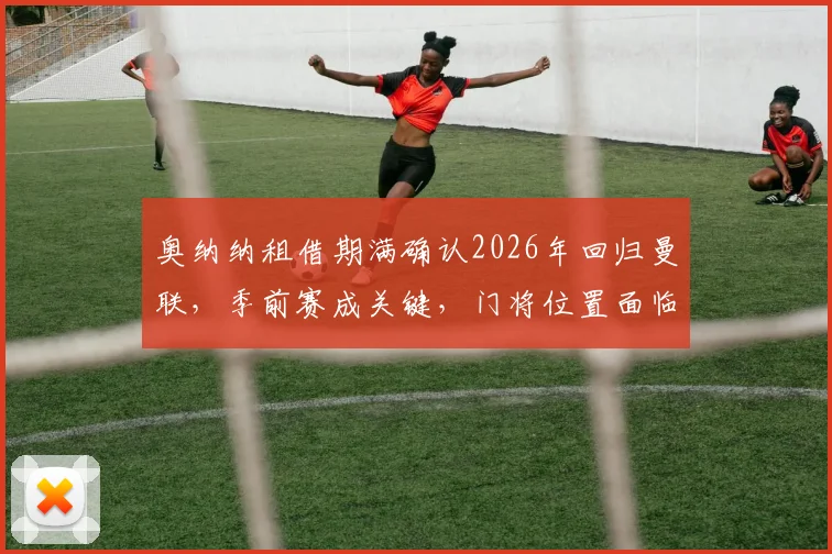 奥纳纳租借期满确认2026年回归曼联，季前赛成关键，门将位置面临新竞争