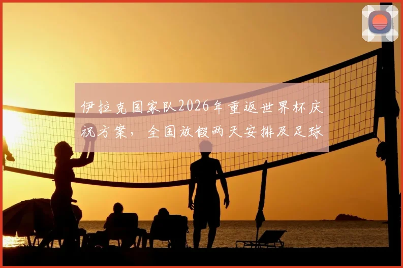 伊拉克国家队2026年重返世界杯庆祝方案，全国放假两天安排及足球发展现状详解