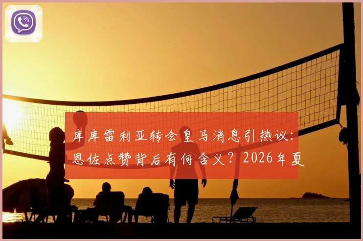 库库雷利亚转会皇马消息引热议:恩佐点赞背后有何含义?2026年夏窗最新动态解读