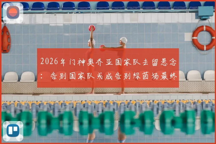 2026年门神奥乔亚国家队去留悬念：告别国家队或成告别绿茵场最终信号