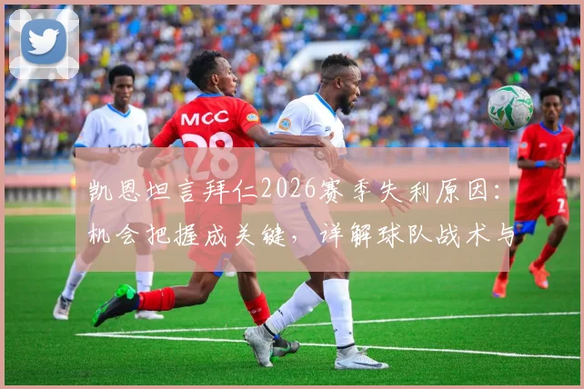 凯恩坦言拜仁2026赛季失利原因：机会把握成关键，详解球队战术与心理短板