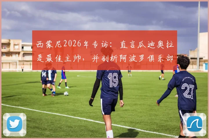 西蒙尼2026年专访:直言瓜迪奥拉是最佳主帅,并剖析阿波罗俱乐部经营困境