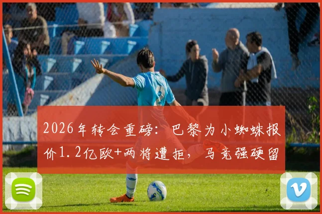 2026年转会重磅：巴黎为小蜘蛛报价1.2亿欧+两将遭拒，马竞强硬留人背后策略解析