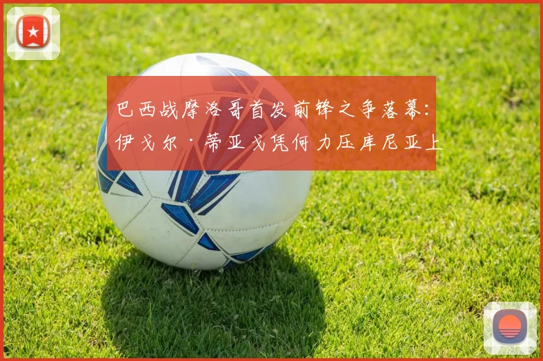 巴西战摩洛哥首发前锋之争落幕：伊戈尔·蒂亚戈凭何力压库尼亚上位，2026世界杯前景分析