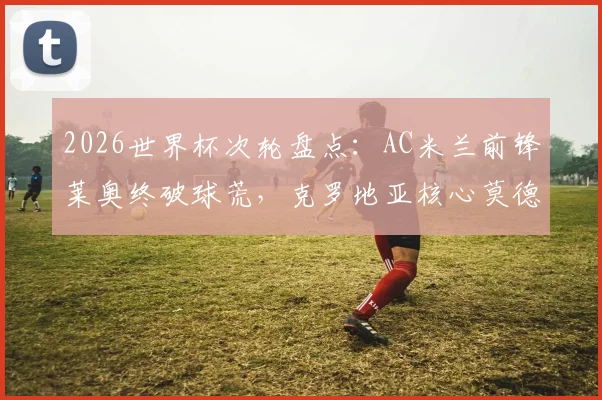 2026世界杯次轮盘点：AC米兰前锋莱奥终破球荒，克罗地亚核心莫德里奇达成国家队200场传奇里程碑