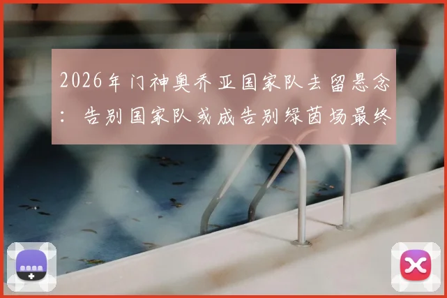 2026年门神奥乔亚国家队去留悬念：告别国家队或成告别绿茵场最终信号