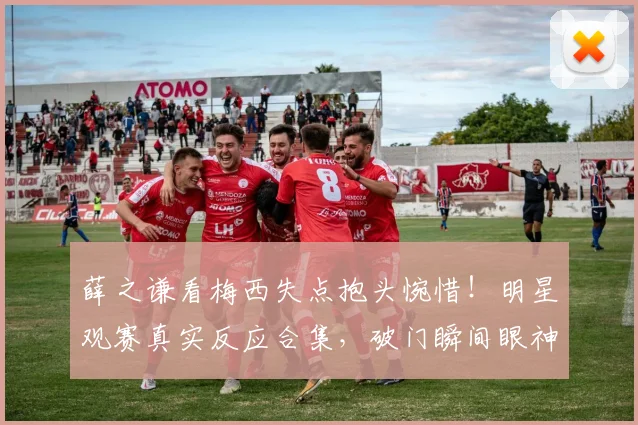 薛之谦看梅西失点抱头惋惜!明星观赛真实反应合集,破门瞬间眼神亮了