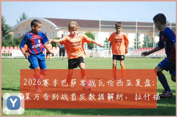 2026赛季巴萨客战瓦伦西亚复盘：莱万告别战首发数据解析，拉什福德&奥尔莫表现全览