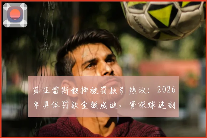 苏亚雷斯假摔被罚款引热议：2026年具体罚款金额成谜，资深球迷剖析其赛场争议行为