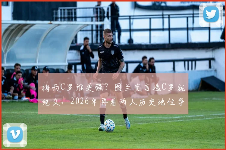 梅西C罗谁更强?图兰直言选C罗就绝交,2026年再看两人历史地位争议