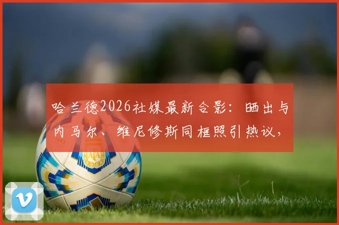 哈兰德2026社媒最新合影：晒出与内马尔、维尼修斯同框照引热议，三大球星私下关系解读