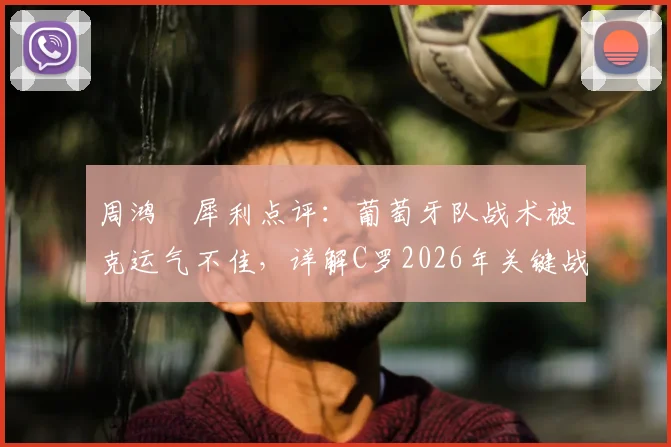 周鸿祎犀利点评：葡萄牙队战术被克运气不佳，详解C罗2026年关键战爆发可能性与球队调整方向