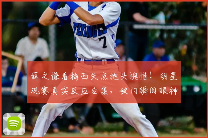 薛之谦看梅西失点抱头惋惜！明星观赛真实反应合集，破门瞬间眼神亮了