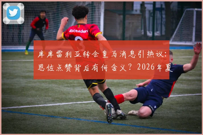 库库雷利亚转会皇马消息引热议：恩佐点赞背后有何含义？2026年夏窗最新动态解读
