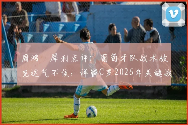 周鸿祎犀利点评:葡萄牙队战术被克运气不佳,详解C罗2026年关键战爆发可能性与球队调整方向
