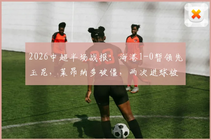 2026中超半场战报：海港1-0暂领先玉昆，莱昂纳多破僵，两次进球被吹引争议