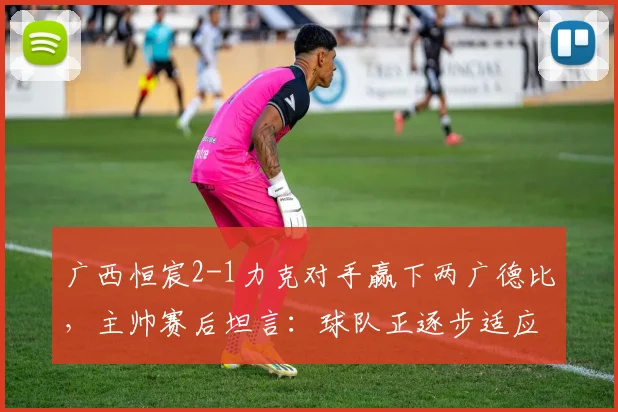 广西恒宸2-1力克对手赢下两广德比，主帅赛后坦言：球队正逐步适应2026赛季中甲高强度对抗节奏