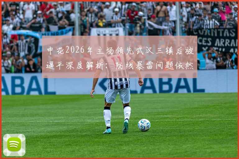 申花2026年主场领先武汉三镇后被逼平深度解析：防线暴雷问题依然存在，附针对性防守改进方案