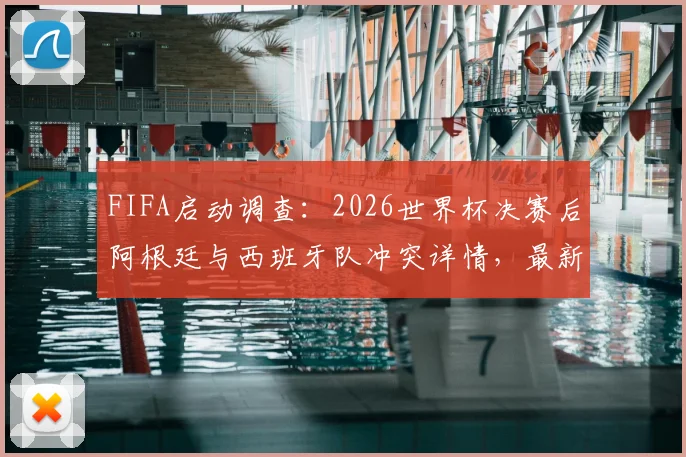 FIFA启动调查:2026世界杯决赛后阿根廷与西班牙队冲突详情,最新进展与潜在处罚分析