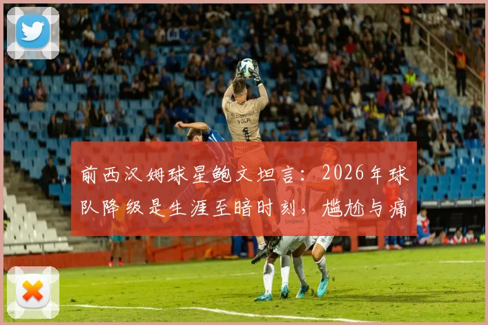 前西汉姆球星鲍文坦言：2026年球队降级是生涯至暗时刻，尴尬与痛苦难以言表