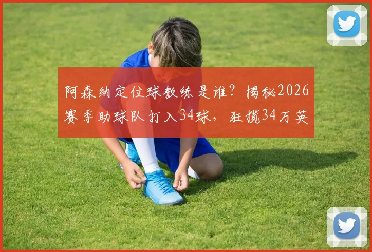 阿森纳定位球教练是谁？揭秘2026赛季助球队打入34球，狂揽34万英镑奖金的幕后战术与合同条款