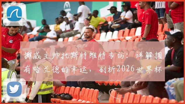 挪威主帅托斯特维特专访：详解拥有哈兰德的幸运，剖析2026世界杯击败任何对手的信心来源
