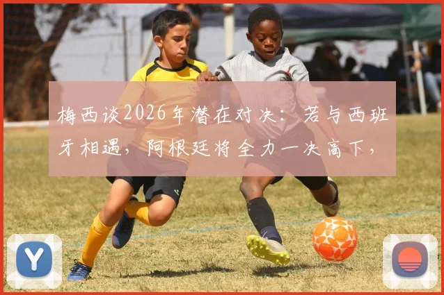 梅西谈2026年潜在对决:若与西班牙相遇,阿根廷将全力一决高下,详解其表态背后含义