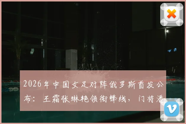 2026年中国女足对阵俄罗斯首发公布：王霜张琳艳领衔锋线，门将潘红艳先发阵容战术看点