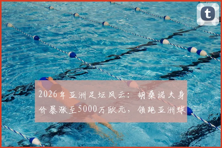 2026年亚洲足坛风云：胡桑诺夫身价暴涨至5000万欧元，领跑亚洲球员身价榜背后的观察与思考