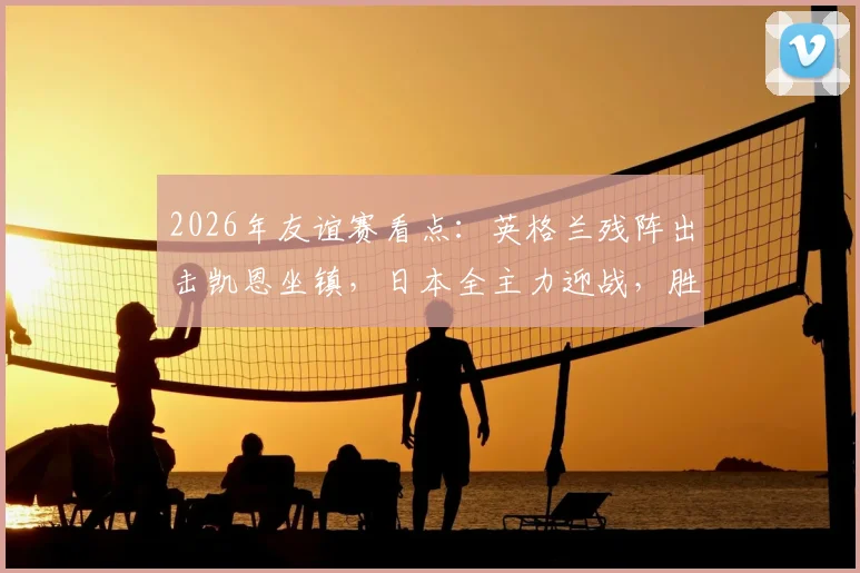2026年友谊赛看点：英格兰残阵出击凯恩坐镇，日本全主力迎战，胜负关键解析