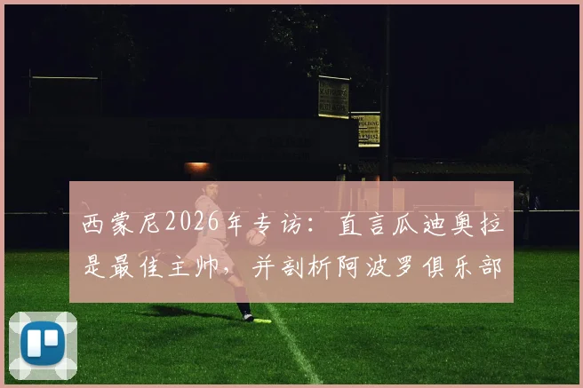 西蒙尼2026年专访：直言瓜迪奥拉是最佳主帅，并剖析阿波罗俱乐部经营困境